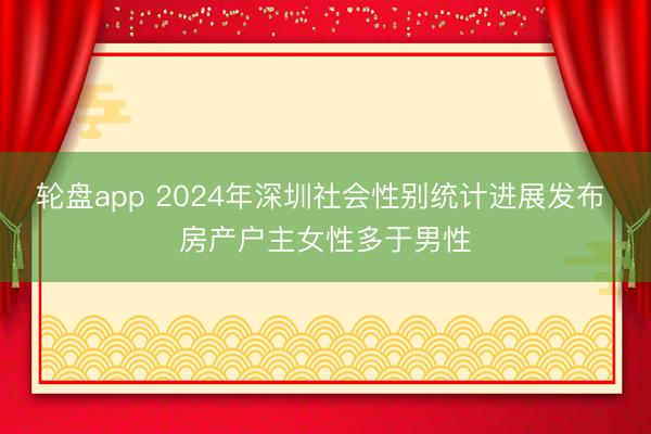 轮盘app 2024年深圳社会性别统计进展发布 房产户主女性多于男性