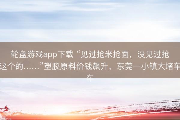 轮盘游戏app下载 “见过抢米抢面,没见过抢这个的……”塑胶原料价钱飙升,东莞一小镇大堵车