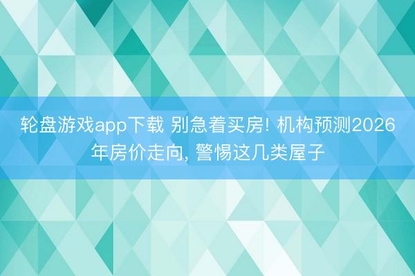 轮盘游戏app下载 别急着买房! 机构预测2026年房价走向, 警惕这几类屋子