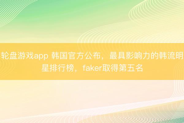 轮盘游戏app 韩国官方公布，最具影响力的韩流明星排行榜，faker取得第五名