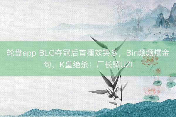 轮盘app BLG夺冠后首播欢笑多,Bin频频爆金句,K皇绝杀:厂长骑UZI