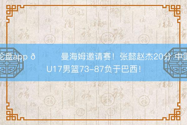 轮盘app 🏀曼海姆邀请赛！张懿赵杰20分 中国U17男篮73-87负于巴西！