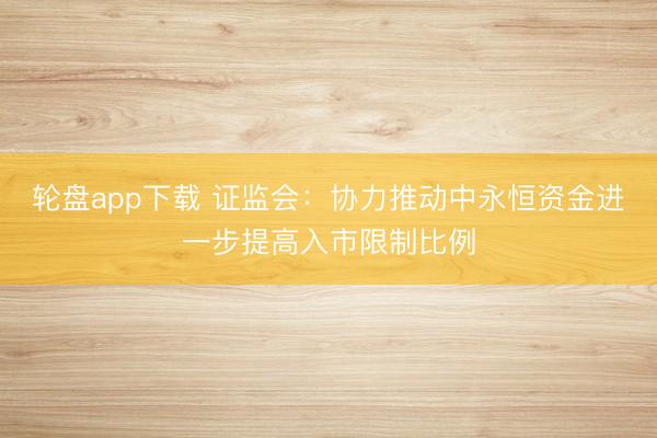 轮盘app下载 证监会：协力推动中永恒资金进一步提高入市限制比例