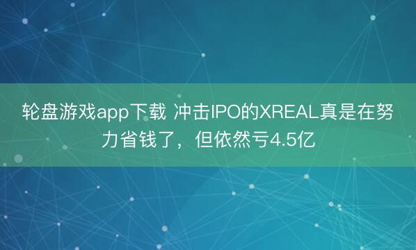 轮盘游戏app下载 冲击IPO的XREAL真是在努力省钱了，但依然亏4.5亿