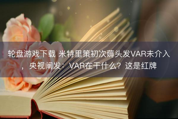 轮盘游戏下载 米特里策初次薅头发VAR未介入，央视阐发：VAR在干什么？这是红牌
