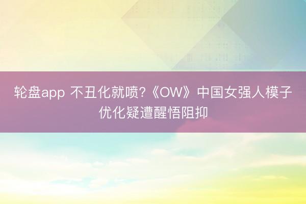 轮盘app 不丑化就喷?《OW》中国女强人模子优化疑遭醒悟阻抑