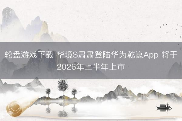 轮盘游戏下载 华境S肃肃登陆华为乾崑App 将于2026年上半年上市