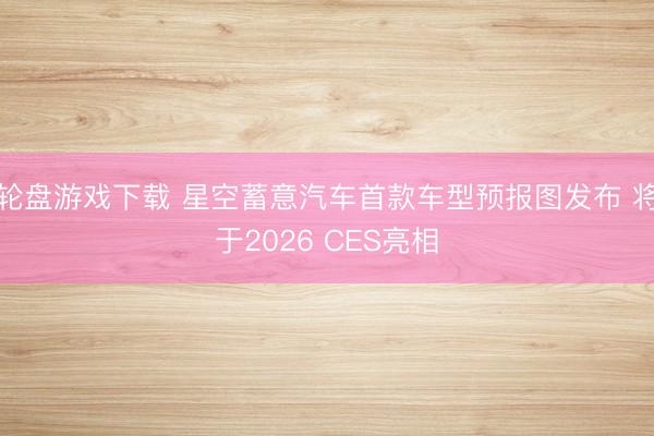 轮盘游戏下载 星空蓄意汽车首款车型预报图发布 将于2026 CES亮相