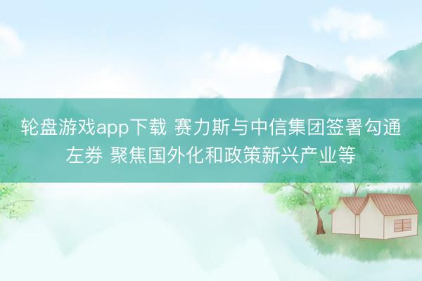 轮盘游戏app下载 赛力斯与中信集团签署勾通左券 聚焦国外化和政策新兴产业等