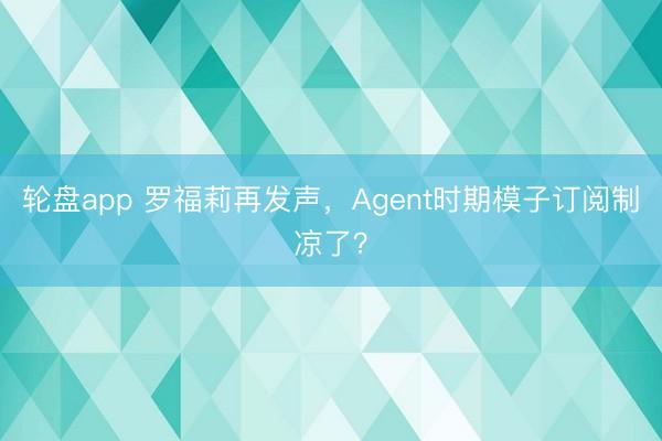 轮盘app 罗福莉再发声,Agent时期模子订阅制凉了?