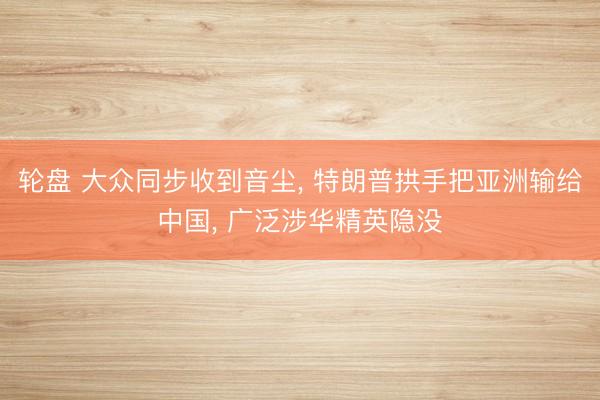 轮盘 大众同步收到音尘, 特朗普拱手把亚洲输给中国, 广泛涉华精英隐没