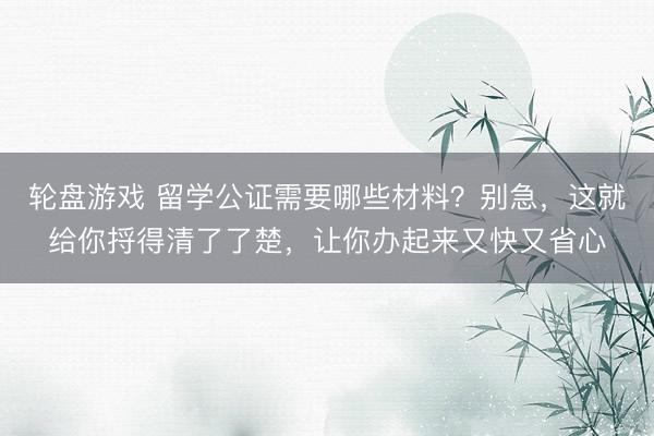 轮盘游戏 留学公证需要哪些材料？别急，这就给你捋得清了了楚，让你办起来又快又省心