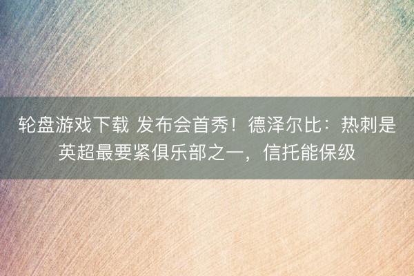 轮盘游戏下载 发布会首秀！德泽尔比：热刺是英超最要紧俱乐部之一，信托能保级