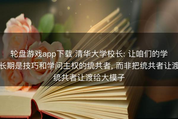 轮盘游戏app下载 清华大学校长: 让咱们的学生、社会长期是技巧和学问主权的统共者, 而非把统共者让渡给大模子