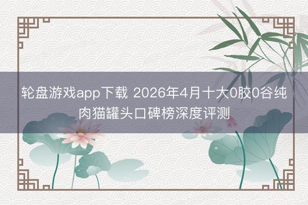 轮盘游戏app下载 2026年4月十大0胶0谷纯肉猫罐头口碑榜深度评测