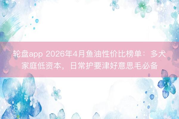 轮盘app 2026年4月鱼油性价比榜单:多犬家庭低资本,日常护要津好意思毛必备