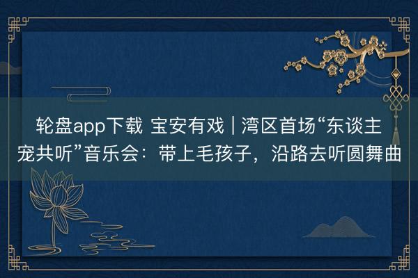 轮盘app下载 宝安有戏 | 湾区首场“东谈主宠共听”音乐会：带上毛孩子，沿路去听圆舞曲