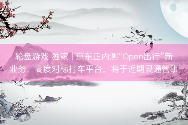 轮盘游戏 独家 | 京东正内测“Open出行”新业务,高度对标打车平台,将于近期灵通管事