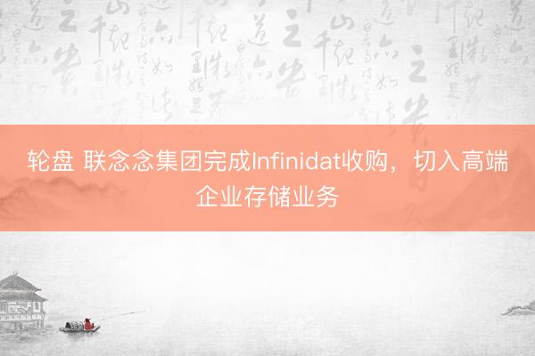 轮盘 联念念集团完成Infinidat收购，切入高端企业存储业务