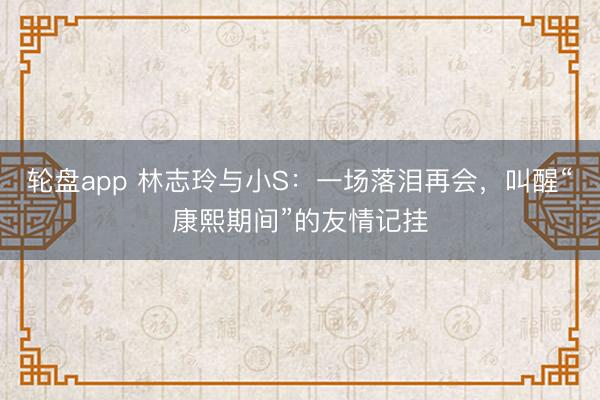 轮盘app 林志玲与小S:一场落泪再会,叫醒“康熙期间”的友情记挂
