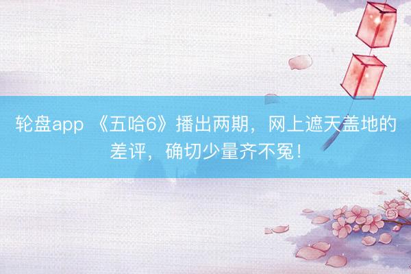 轮盘app 《五哈6》播出两期,网上遮天盖地的差评,确切少量齐不冤!