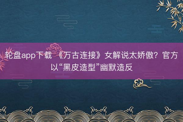 轮盘app下载 《万古连接》女解说太娇傲？官方以“黑皮造型”幽默造反