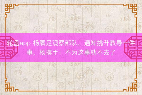 轮盘app 杨餍足观察部队,通知挑升教导一件事,杨摆手:不为这事就不去了