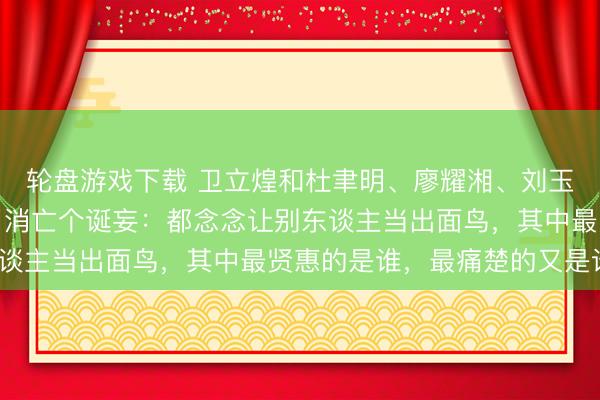 轮盘游戏下载 卫立煌和杜聿明、廖耀湘、刘玉章在辽沈战役时代犯了消亡个诞妄：都念念让别东谈主当出面鸟，其中最贤惠的是谁，最痛楚的又是谁？