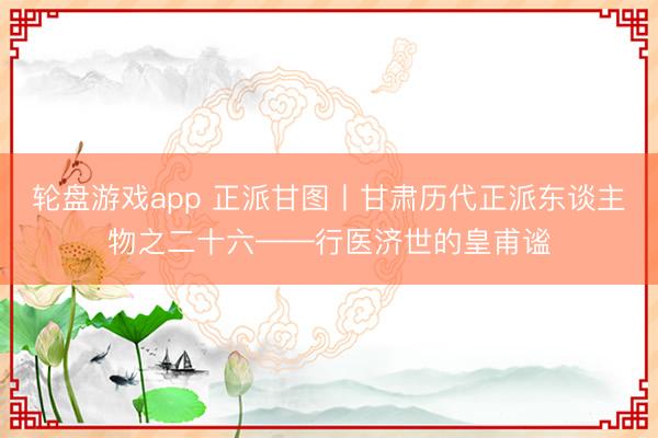 轮盘游戏app 正派甘图丨甘肃历代正派东谈主物之二十六——行医济世的皇甫谧
