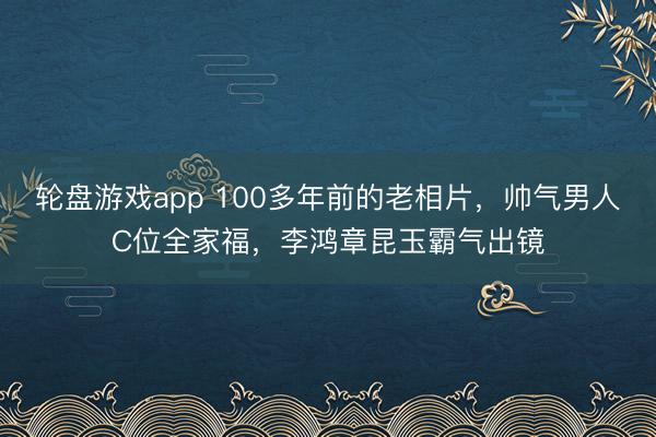 轮盘游戏app 100多年前的老相片，帅气男人C位全家福，李鸿章昆玉霸气出镜