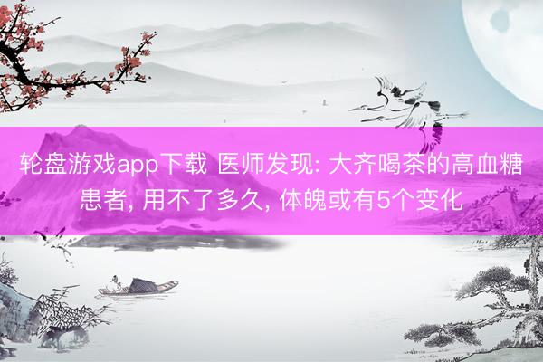 轮盘游戏app下载 医师发现: 大齐喝茶的高血糖患者， 用不了多久， 体魄或有5个变化