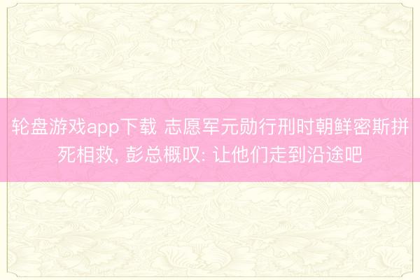 轮盘游戏app下载 志愿军元勋行刑时朝鲜密斯拼死相救， 彭总概叹: 让他们走到沿途吧