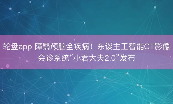轮盘app 障翳颅脑全疾病！东谈主工智能CT影像会诊系统“小君大夫2.0”发布