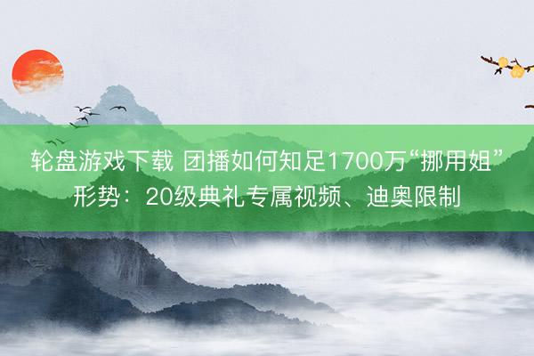 轮盘游戏下载 团播如何知足1700万“挪用姐”形势：20级典礼专属视频、迪奥限制