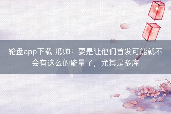 轮盘app下载 瓜帅：要是让他们首发可能就不会有这么的能量了，尤其是多库