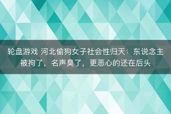 轮盘游戏 河北偷狗女子社会性归天：东说念主被拘了，名声臭了，更恶心的还在后头