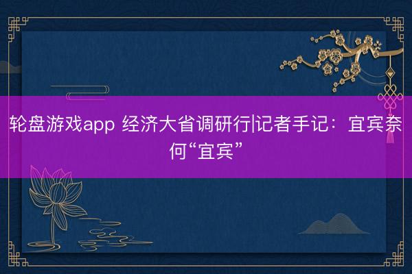 轮盘游戏app 经济大省调研行|记者手记：宜宾奈何“宜宾”