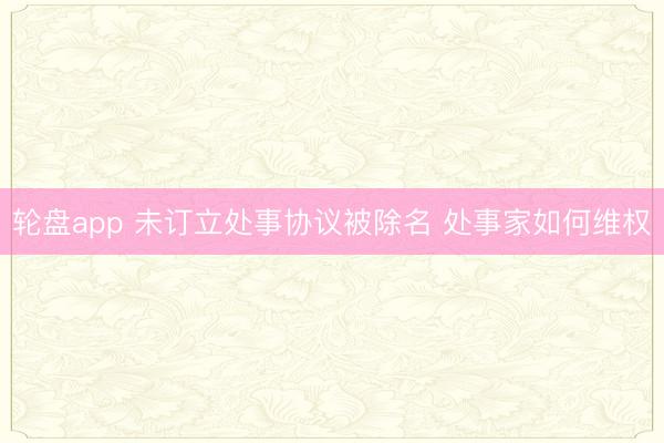 轮盘app 未订立处事协议被除名 处事家如何维权