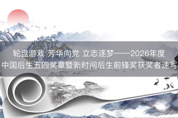 轮盘游戏 芳华向党 立志逐梦——2026年度中国后生五四奖章暨新时间后生前锋奖获奖者速写