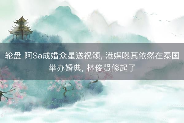轮盘 阿Sa成婚众星送祝颂， 港媒曝其依然在泰国举办婚典， 林俊贤修起了