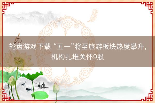 轮盘游戏下载 “五一”将至旅游板块热度攀升，机构扎堆关怀9股