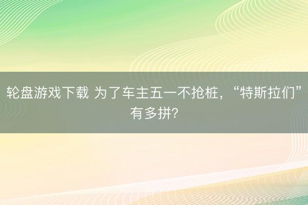 轮盘游戏下载 为了车主五一不抢桩，“特斯拉们”有多拼？