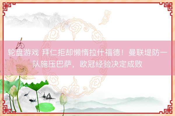 轮盘游戏 拜仁拒却懒惰拉什福德！曼联堤防一队施压巴萨，欧冠经验决定成败
