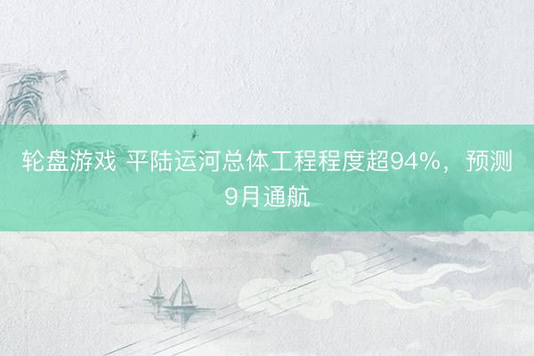 轮盘游戏 平陆运河总体工程程度超94%，预测9月通航