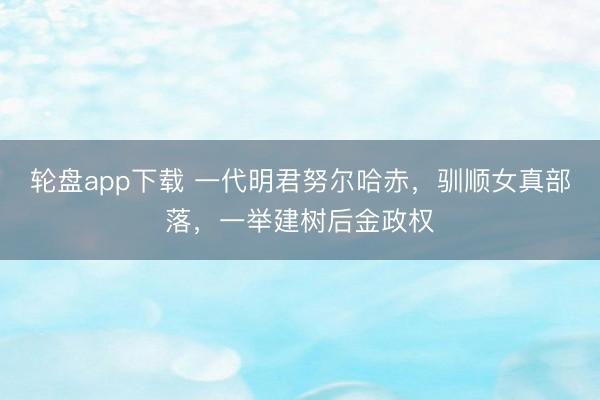 轮盘app下载 一代明君努尔哈赤，驯顺女真部落，一举建树后金政权