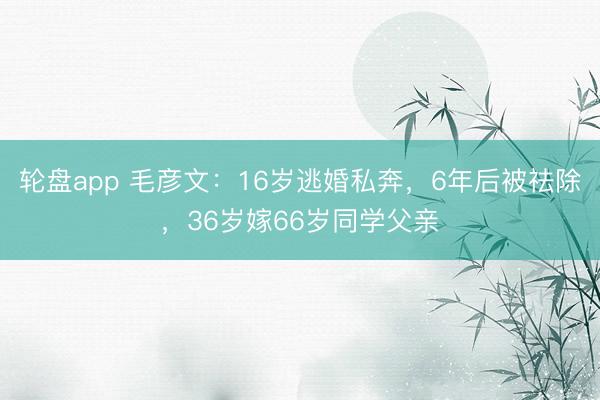 轮盘app 毛彦文：16岁逃婚私奔，6年后被祛除，36岁嫁66岁同学父亲