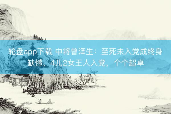 轮盘app下载 中将曾泽生：至死未入党成终身缺憾，4儿2女王人入党，个个超卓
