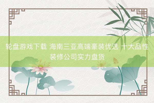 轮盘游戏下载 海南三亚高端豪装优选 十大品性装修公司实力盘货