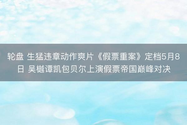 轮盘 生猛违章动作爽片《假票重案》定档5月8日 吴樾谭凯包贝尔上演假票帝国巅峰对决