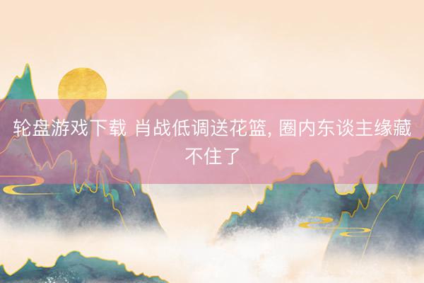轮盘游戏下载 肖战低调送花篮， 圈内东谈主缘藏不住了